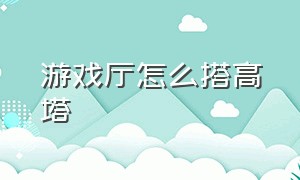 游戏厅怎么搭高塔（游戏厅怎么选址）