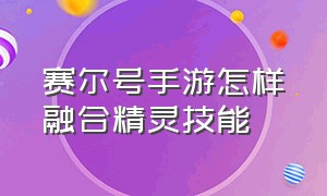 赛尔号手游怎样融合精灵技能（赛尔号手游怎样融合精灵技能的）