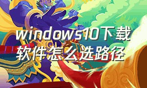 windows10下载软件怎么选路径（windows10商店怎么设置下载路径）