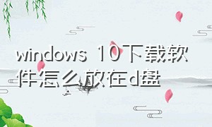 windows 10下载软件怎么放在d盘