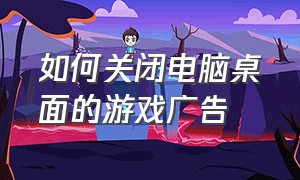 如何关闭电脑桌面的游戏广告（电脑中的游戏广告怎么彻底关闭）