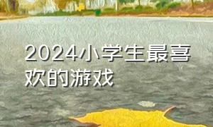 2024小学生最喜欢的游戏（2024小学生最喜欢的游戏有哪些）