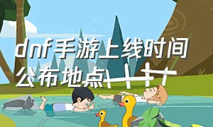 dnf手游上线时间公布地点（dnf手游消息6月份上线）