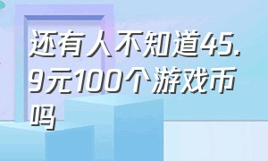 还有人不知道45.9元100个游戏币吗