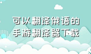 可以翻译俄语的手游翻译器下载（可以翻译俄语的手游翻译器下载软件）