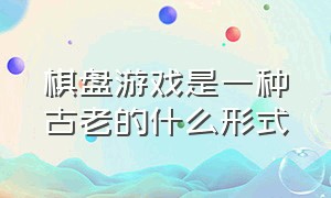 棋盘游戏是一种古老的什么形式