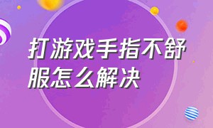 打游戏手指不舒服怎么解决（打游戏手指不舒服怎么解决呢）