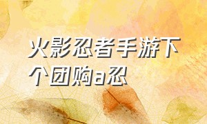 火影忍者手游下个团购a忍（火影忍者手游免费a忍 入口）