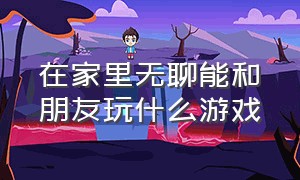 在家里无聊能和朋友玩什么游戏