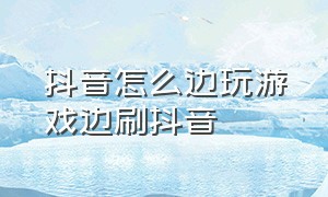 抖音怎么边玩游戏边刷抖音（抖音怎么变黑白色了）