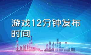 游戏12分钟发布时间（游戏12分钟发布时间是多少）