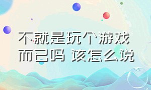 不就是玩个游戏而已吗 该怎么说（不就是玩个游戏而已吗 该怎么说英语）