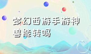 梦幻西游手游神兽能转吗（梦幻西游手游神兽转换可以指定吗）