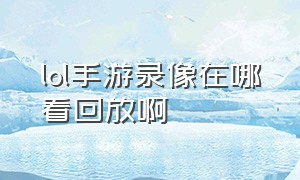 lol手游录像在哪看回放啊（lol手游视频回放怎么没有了）