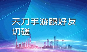 天刀手游跟好友切磋（天刀手游新区开服表2024）