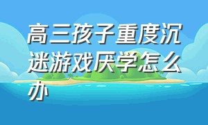 高三孩子重度沉迷游戏厌学怎么办