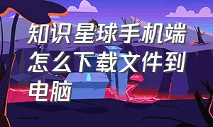 知识星球手机端怎么下载文件到电脑（知识星球电脑版怎么下载不了）