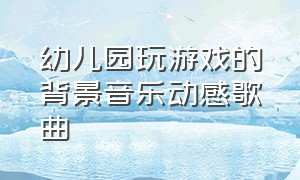 幼儿园玩游戏的背景音乐动感歌曲（幼儿园玩游戏的背景音乐动感歌曲视频）