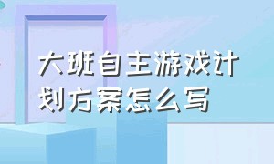 大班自主游戏计划方案怎么写