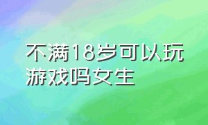 不满18岁可以玩游戏吗女生（没满18岁就不能玩游戏吗）