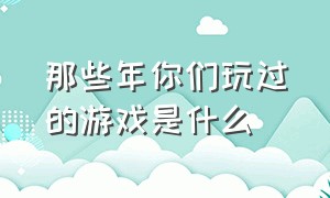 那些年你们玩过的游戏是什么