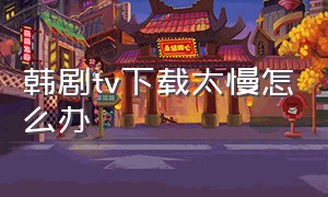 韩剧tv下载太慢怎么办