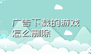 广告下载的游戏怎么删除