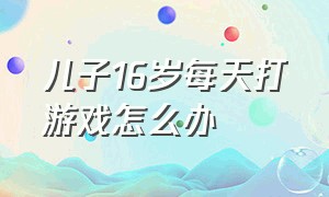 儿子16岁每天打游戏怎么办