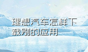 理想汽车怎样下载别的应用（理想汽车服务热线）