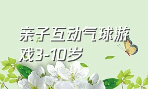 亲子互动气球游戏3-10岁（亲子互动气球游戏3-10岁教案）