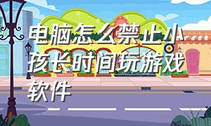 电脑怎么禁止小孩长时间玩游戏软件（怎样禁止孩子在电脑上安装游戏）