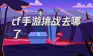 cf手游挑战去哪了（cf手游体验服申请入口官网）