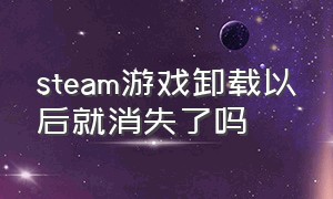 steam游戏卸载以后就消失了吗（steam游戏卸载了游戏数据还存在吗）