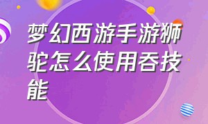 梦幻西游手游狮驼怎么使用吞技能