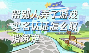 帮别人弄了游戏实名认证怎么取消绑定