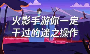 火影手游你一定干过的迷之操作