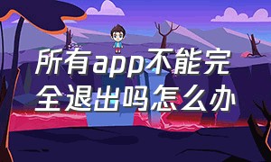 所有app不能完全退出吗怎么办（app不小心点了完全退出登录怎么办）