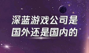 深蓝游戏公司是国外还是国内的（深蓝游戏公司是国外还是国内的品牌）