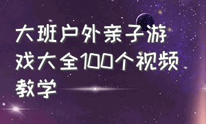 大班户外亲子游戏大全100个视频教学（大班户外亲子活动游戏最新大全）