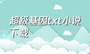 超级基因txt小说下载（超级神基因txt全文下载完整版）