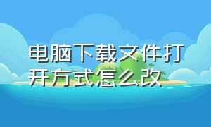 电脑下载文件打开方式怎么改