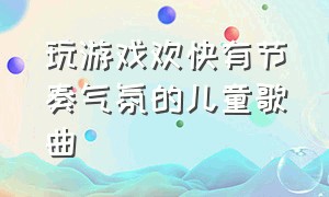 玩游戏欢快有节奏气氛的儿童歌曲