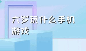 六岁玩什么手机游戏（六岁玩什么手机游戏比较好）