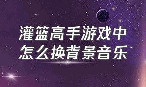 灌篮高手游戏中怎么换背景音乐（灌篮高手游戏怎么把中文改成日文）