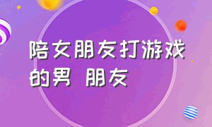 陪女朋友打游戏的男 朋友（男朋友陪别的女生一起打游戏）