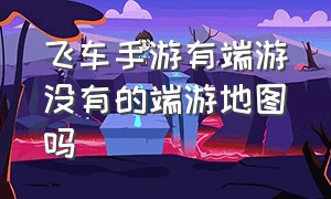 飞车手游有端游没有的端游地图吗（qq飞车端游手游没有的地图）