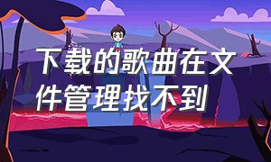 下载的歌曲在文件管理找不到（已经下载的音乐在文件管理找不到）