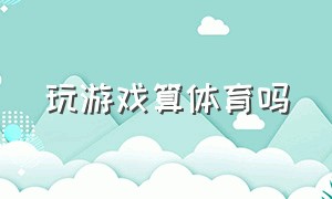 玩游戏算体育吗（打游戏算体育吗）