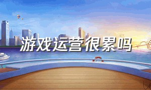 游戏运营很累吗（游戏运营需要什么资质）