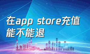 在app store充值能不能退（app store充值没消费怎么退款）